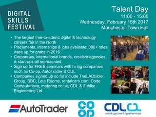 Talent Day
11:00 - 15:00
Wednesday, February 15th 2017
Manchester Town Hall
• The largest free-to-attend digital & technology
careers fair in the North
• Placements, internships & jobs available: 300+ roles
were up for grabs in 2016
• Corporates, international brands, creative agencies,
& start-ups all represented
• Sign up for FREE seminars with hiring companies
such as Co-op, AutoTrader & CDL
• Companies signed up so far include TheLADbible
Group, BBC, Late Rooms, rentalcars.com, Code
Computerlove, motoring.co.uk, CDL & Zuhlke
Engineering Ltd
 