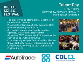 Talent Day
11:00 - 15:00
Wednesday, February 15th 2017
Manchester Town Hall
• The largest free-to-attend digital & technology
careers fair in the North
• Placements, internships & jobs available: 300+
roles were up for grabs in 2016
• Corporates, international brands, creative
agencies, & start-ups all represented
• Sign up for FREE seminars with hiring companies
such as Co-op, AutoTrader & CDL
• Companies signed up so far include TheLADbible
Group, BBC, Late Rooms, rentalcars.com, Code
Computerlove, motoring.co.uk, CDL & Zuhlke
Engineering Ltd
 