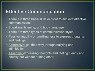• There are three basic skills in order to achieve effective
communication.
• Speaking, listening, and body language
• There are three types of communication styles.
• Passive: inability or unwillingness to express thoughts
and feelings
• Aggressive: get their way through bullying and
intimidation
• Assertive: expressing thoughts and feeling clearly and
directly but without hurting other.
 
