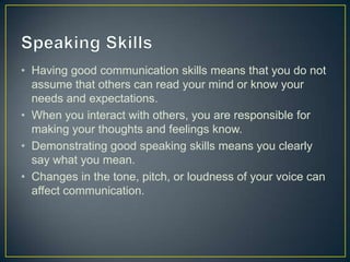 • Having good communication skills means that you do not
assume that others can read your mind or know your
needs and expectations.
• When you interact with others, you are responsible for
making your thoughts and feelings know.
• Demonstrating good speaking skills means you clearly
say what you mean.
• Changes in the tone, pitch, or loudness of your voice can
affect communication.
 