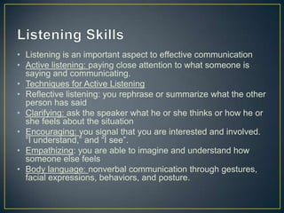 • Listening is an important aspect to effective communication
• Active listening: paying close attention to what someone is
saying and communicating.
• Techniques for Active Listening
• Reflective listening: you rephrase or summarize what the other
person has said
• Clarifying: ask the speaker what he or she thinks or how he or
she feels about the situation
• Encouraging: you signal that you are interested and involved.
“I understand,” and “I see”.
• Empathizing: you are able to imagine and understand how
someone else feels
• Body language: nonverbal communication through gestures,
facial expressions, behaviors, and posture.
 