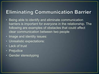 • Being able to identify and eliminate communication
barriers is important for everyone in the relationship. The
following are examples of obstacles that could affect
clear communication between two people
• Image and identity issues:
• Unrealistic expectations:
• Lack of trust
• Prejudice
• Gender stereotyping
 