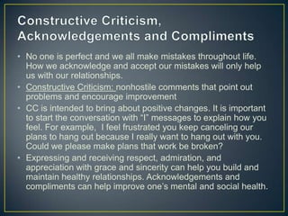 • No one is perfect and we all make mistakes throughout life.
How we acknowledge and accept our mistakes will only help
us with our relationships.
• Constructive Criticism: nonhostile comments that point out
problems and encourage improvement
• CC is intended to bring about positive changes. It is important
to start the conversation with “I” messages to explain how you
feel. For example, I feel frustrated you keep canceling our
plans to hang out because I really want to hang out with you.
Could we please make plans that work be broken?
• Expressing and receiving respect, admiration, and
appreciation with grace and sincerity can help you build and
maintain healthy relationships. Acknowledgements and
compliments can help improve one’s mental and social health.
 