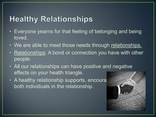 • Everyone yearns for that feeling of belonging and being
loved.
• We are able to meet those needs through relationships.
• Relationships: A bond or connection you have with other
people.
• All our relationships can have positive and negative
effects on your health triangle.
• A healthy relationship supports, encourages and helps
both individuals in the relationship.
 