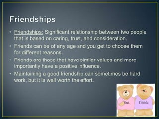 • Friendships: Significant relationship between two people
that is based on caring, trust, and consideration.
• Friends can be of any age and you get to choose them
for different reasons.
• Friends are those that have similar values and more
importantly have a positive influence.
• Maintaining a good friendship can sometimes be hard
work, but it is well worth the effort.
 