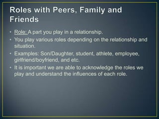 • Role: A part you play in a relationship.
• You play various roles depending on the relationship and
situation.
• Examples: Son/Daughter, student, athlete, employee,
girlfriend/boyfriend, and etc.
• It is important we are able to acknowledge the roles we
play and understand the influences of each role.
 