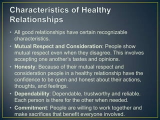• All good relationships have certain recognizable
characteristics.
• Mutual Respect and Consideration: People show
mutual respect even when they disagree. This involves
accepting one another’s tastes and opinions.
• Honesty: Because of their mutual respect and
consideration people in a healthy relationship have the
confidence to be open and honest about their actions,
thoughts, and feelings.
• Dependability: Dependable, trustworthy and reliable.
Each person is there for the other when needed.
• Commitment: People are willing to work together and
make sacrifices that benefit everyone involved.
 