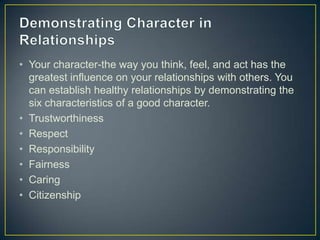 • Your character-the way you think, feel, and act has the
greatest influence on your relationships with others. You
can establish healthy relationships by demonstrating the
six characteristics of a good character.
• Trustworthiness
• Respect
• Responsibility
• Fairness
• Caring
• Citizenship
 