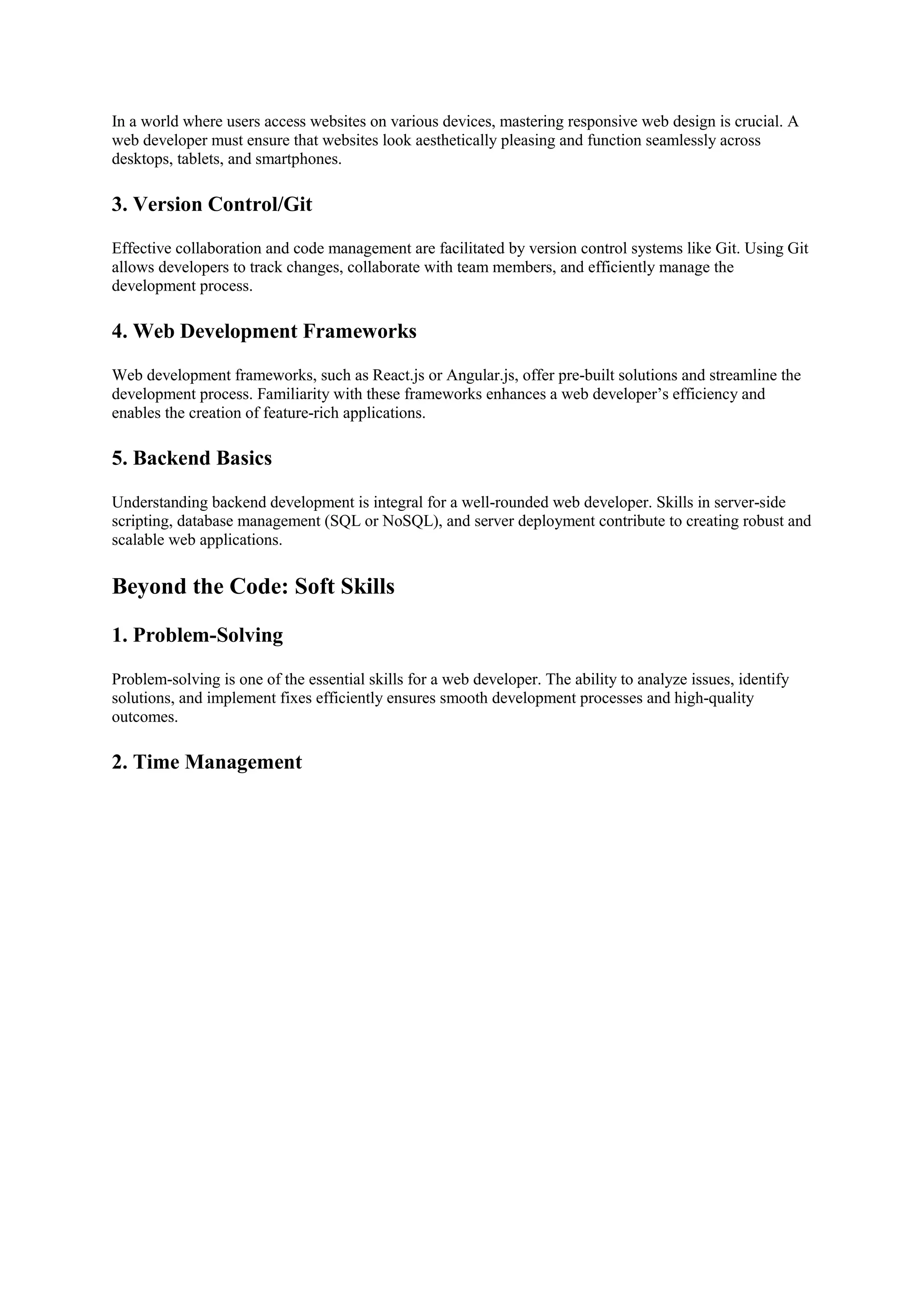 In a world where users access websites on various devices, mastering responsive web design is crucial. A
web developer must ensure that websites look aesthetically pleasing and function seamlessly across
desktops, tablets, and smartphones.
3. Version Control/Git
Effective collaboration and code management are facilitated by version control systems like Git. Using Git
allows developers to track changes, collaborate with team members, and efficiently manage the
development process.
4. Web Development Frameworks
Web development frameworks, such as React.js or Angular.js, offer pre-built solutions and streamline the
development process. Familiarity with these frameworks enhances a web developer’s efficiency and
enables the creation of feature-rich applications.
5. Backend Basics
Understanding backend development is integral for a well-rounded web developer. Skills in server-side
scripting, database management (SQL or NoSQL), and server deployment contribute to creating robust and
scalable web applications.
Beyond the Code: Soft Skills
1. Problem-Solving
Problem-solving is one of the essential skills for a web developer. The ability to analyze issues, identify
solutions, and implement fixes efficiently ensures smooth development processes and high-quality
outcomes.
2. Time Management
 