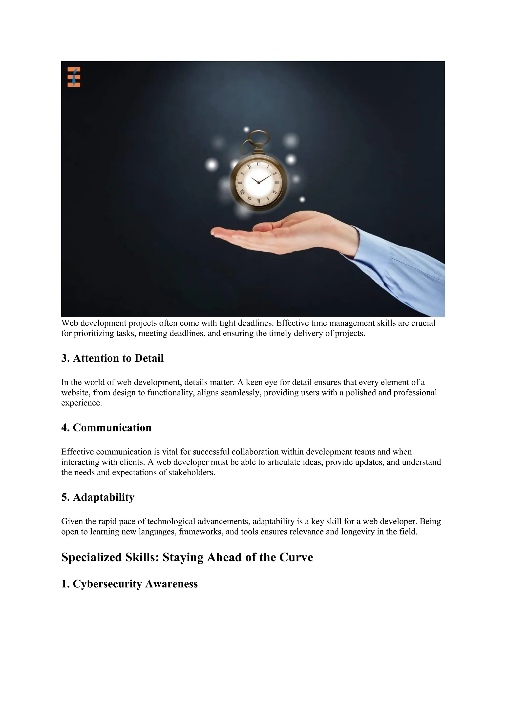 Web development projects often come with tight deadlines. Effective time management skills are crucial
for prioritizing tasks, meeting deadlines, and ensuring the timely delivery of projects.
3. Attention to Detail
In the world of web development, details matter. A keen eye for detail ensures that every element of a
website, from design to functionality, aligns seamlessly, providing users with a polished and professional
experience.
4. Communication
Effective communication is vital for successful collaboration within development teams and when
interacting with clients. A web developer must be able to articulate ideas, provide updates, and understand
the needs and expectations of stakeholders.
5. Adaptability
Given the rapid pace of technological advancements, adaptability is a key skill for a web developer. Being
open to learning new languages, frameworks, and tools ensures relevance and longevity in the field.
Specialized Skills: Staying Ahead of the Curve
1. Cybersecurity Awareness
 