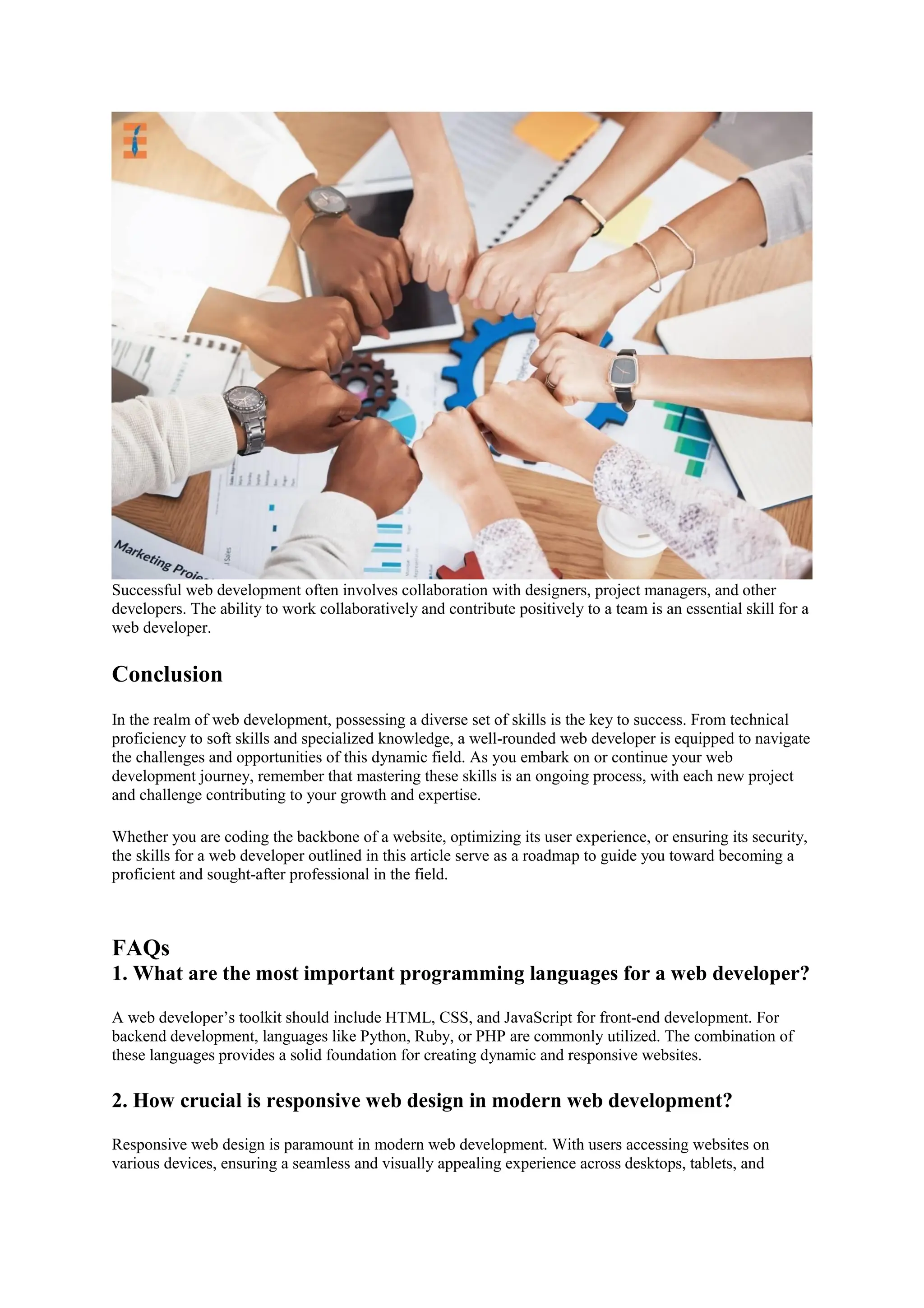 Successful web development often involves collaboration with designers, project managers, and other
developers. The ability to work collaboratively and contribute positively to a team is an essential skill for a
web developer.
Conclusion
In the realm of web development, possessing a diverse set of skills is the key to success. From technical
proficiency to soft skills and specialized knowledge, a well-rounded web developer is equipped to navigate
the challenges and opportunities of this dynamic field. As you embark on or continue your web
development journey, remember that mastering these skills is an ongoing process, with each new project
and challenge contributing to your growth and expertise.
Whether you are coding the backbone of a website, optimizing its user experience, or ensuring its security,
the skills for a web developer outlined in this article serve as a roadmap to guide you toward becoming a
proficient and sought-after professional in the field.
FAQs
1. What are the most important programming languages for a web developer?
A web developer’s toolkit should include HTML, CSS, and JavaScript for front-end development. For
backend development, languages like Python, Ruby, or PHP are commonly utilized. The combination of
these languages provides a solid foundation for creating dynamic and responsive websites.
2. How crucial is responsive web design in modern web development?
Responsive web design is paramount in modern web development. With users accessing websites on
various devices, ensuring a seamless and visually appealing experience across desktops, tablets, and
 