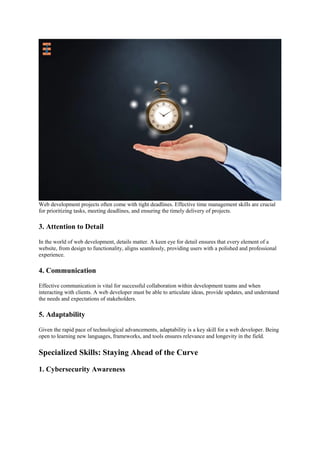 Web development projects often come with tight deadlines. Effective time management skills are crucial
for prioritizing tasks, meeting deadlines, and ensuring the timely delivery of projects.
3. Attention to Detail
In the world of web development, details matter. A keen eye for detail ensures that every element of a
website, from design to functionality, aligns seamlessly, providing users with a polished and professional
experience.
4. Communication
Effective communication is vital for successful collaboration within development teams and when
interacting with clients. A web developer must be able to articulate ideas, provide updates, and understand
the needs and expectations of stakeholders.
5. Adaptability
Given the rapid pace of technological advancements, adaptability is a key skill for a web developer. Being
open to learning new languages, frameworks, and tools ensures relevance and longevity in the field.
Specialized Skills: Staying Ahead of the Curve
1. Cybersecurity Awareness
 