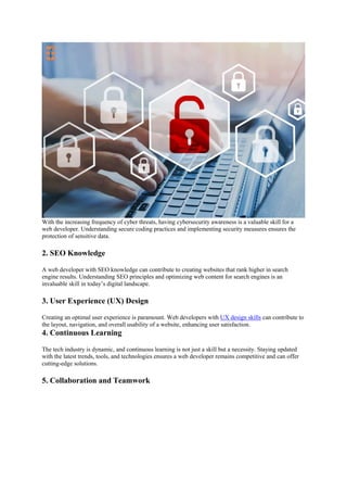 With the increasing frequency of cyber threats, having cybersecurity awareness is a valuable skill for a
web developer. Understanding secure coding practices and implementing security measures ensures the
protection of sensitive data.
2. SEO Knowledge
A web developer with SEO knowledge can contribute to creating websites that rank higher in search
engine results. Understanding SEO principles and optimizing web content for search engines is an
invaluable skill in today’s digital landscape.
3. User Experience (UX) Design
Creating an optimal user experience is paramount. Web developers with UX design skills can contribute to
the layout, navigation, and overall usability of a website, enhancing user satisfaction.
4. Continuous Learning
The tech industry is dynamic, and continuous learning is not just a skill but a necessity. Staying updated
with the latest trends, tools, and technologies ensures a web developer remains competitive and can offer
cutting-edge solutions.
5. Collaboration and Teamwork
 