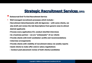 Strategic Recruitment Services  (SRS)   Outsourced End-To-End Recruitment Service Well managed recruitment processes which include:- - Recruitment Advertisements with Ad Agencies – with some clients, we  also draft and review the Job Descriptions from generic ones to attract  desired applicants  - Process every application/CV, conduct shortlist interviews - As a business partner – we are “ambassador” of our clients  - Provide clients with brief candidates’ profile and recommendations - Interview arrangements - Provide clients with visibility of recruitment status via weekly reports - Assist clients to make offer and/or salary negotiations -  Conduct post-placement review of both clients/candidates 