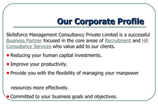 Our Corporate Profile   Skillsforce Management Consultancy Private Limited is a successful  Business Partner  focused in the core areas of  Recruitment  and  HR Consultancy Services  who value add to our clients. Reducing your human capital investments. Improve your productivity. Provide you with the flexibility of managing your manpower  resources more effectively. Committed to your business goals and objectives. 