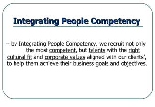 Integrating People Competency   –  by Integrating People Competency, we recruit not only  the most  competent , but  talents  with the  right cultural fit  and  corporate values  aligned with our clients’,  to help them achieve their business goals and objectives .   