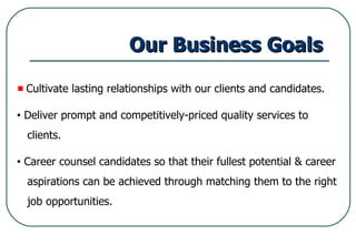 Our Business Goals Cultivate lasting relationships with our clients and candidates. Deliver prompt and competitively-priced quality services to  clients. Career counsel candidates so that their fullest potential & career aspirations can be achieved through matching them to the right job opportunities. 