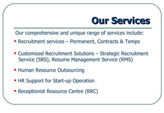 Our Services Our comprehensive and unique range of services include: Recruitment services – Permanent, Contracts & Temps Customized Recruitment Solutions – Strategic Recruitment  Service (SRS), Resume Management Service (RMS) Human Resource Outsourcing HR Support for Start-up Operation Receptionist Resource Centre (RRC) 