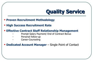 Quality Service Proven Recruitment Methodology High   Success Recruitment Rate Effective Contract Staff Relationship Management - Prompt Salary Payment/ End of Contract Bonus - Personal follow-up -  Career-Counseling Dedicated Account Manager  – Single Point of Contact 