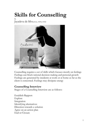 Skills for Counselling
By
Jayadeva de Silva.M.Sc, FIPM, FITD




Counselling requires a set of skills which focuses mostly on feelings
Feelings can block rational decision making and personal growth
Feelings are generated by incidents at work or at home as far as the
client is concerned. Feelings may dissipate energy

Counselling Interview
Stages of a Counselling Interview are as follows:

Establish Rapport
Explore
Integration
Identifying alternatives
Direction towards a solution
Agree on an action plan
End or Closure

                                                                        1
 