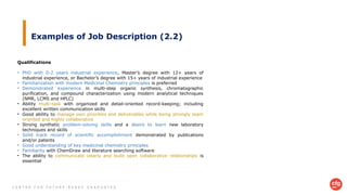 C E N T R E F O R F U T U R E - R E A D Y G R A D U A T E S
Examples of Job Description (2.2)
Qualifications
• PhD with 0-2 years industrial experience, Master’s degree with 12+ years of
industrial experience, or Bachelor’s degree with 15+ years of industrial experience
• Familiarization with modern Medicinal Chemistry principles is preferred
• Demonstrated experience in multi-step organic synthesis, chromatographic
purification, and compound characterization using modern analytical techniques
(NMR, LCMS and HPLC)
• Ability multi-task with organized and detail-oriented record-keeping; including
excellent written communication skills
• Good ability to manage own priorities and deliverables while being strongly team
oriented and highly collaborative
• Strong synthetic problem-solving skills and a desire to learn new laboratory
techniques and skills
• Solid track record of scientific accomplishment demonstrated by publications
and/or patents
• Good understanding of key medicinal chemistry principles
• Familiarity with ChemDraw and literature searching software
• The ability to communicate clearly and build open collaborative relationships is
essential
 