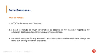 C E N T R E F O R F U T U R E - R E A D Y G R A D U A T E S
Some Questions…
1. A 'CV' is the same as a 'Resume’.
2. I need to include as much information as possible in my 'Resume' regarding my
education background and internship/work experiences.
3. An artistic template for my 'Resume' - with bold colours and fanciful fonts - helps me
stand out among the other applicants.
True or False??
 