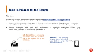 C E N T R E F O R F U T U R E - R E A D Y G R A D U A T E S
Basic Techniques for the Resume
Resume
Summary of work experience and background relevant to the job application.
• Frame your experiences and skills to showcase required criteria stated in job description.
• Provide examples from your work experience to highlight intangible criteria (e.g.
leadership, teamwork, attention to detail etc.)
Job description: I am asking
who might have the qualities
that I am looking for in an
employee.
Resume: I am replying
to your query, convincing
you that I have the
required qualities.
 