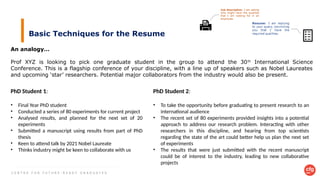C E N T R E F O R F U T U R E - R E A D Y G R A D U A T E S
Basic Techniques for the Resume
An analogy…
Prof XYZ is looking to pick one graduate student in the group to attend the 30th
International Science
Conference. This is a flagship conference of your discipline, with a line up of speakers such as Nobel Laureates
and upcoming ‘star’ researchers. Potential major collaborators from the industry would also be present.
PhD Student 1:
• Final Year PhD student
• Conducted a series of 80 experiments for current project
• Analysed results, and planned for the next set of 20
experiments
• Submitted a manuscript using results from part of PhD
thesis
• Keen to attend talk by 2021 Nobel Laureate
• Thinks industry might be keen to collaborate with us
PhD Student 2:
• To take the opportunity before graduating to present research to an
international audience
• The recent set of 80 experiments provided insights into a potential
approach to address our research problem. Interacting with other
researchers in this discipline, and hearing from top scientists
regarding the state of the art could better help us plan the next set
of experiments
• The results that were just submitted with the recent manuscript
could be of interest to the industry, leading to new collaborative
projects
 