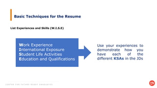 C E N T R E F O R F U T U R E - R E A D Y G R A D U A T E S
Basic Techniques for the Resume
List Experiences and Skills (W.I.S.E)
Work Experience
International Exposure
Student Life Activities
Education and Qualifications
Use your experiences to
demonstrate how you
have each of the
different KSAs in the JDs
 