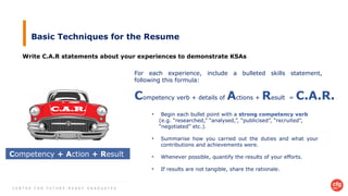 C E N T R E F O R F U T U R E - R E A D Y G R A D U A T E S
Basic Techniques for the Resume
Write C.A.R statements about your experiences to demonstrate KSAs
C.A.R.
Competency + Action + Result
For each experience, include a bulleted skills statement,
following this formula:
Competency verb + details of Actions + Result = C.A.R.
• Begin each bullet point with a strong competency verb
(e.g. “researched,” “analysed,”, “publicised”, “recruited”,
“negotiated” etc.).
• Summarise how you carried out the duties and what your
contributions and achievements were.
• Whenever possible, quantify the results of your efforts.
• If results are not tangible, share the rationale.
 