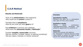 C E N T R E F O R F U T U R E - R E A D Y G R A D U A T E S
C.A.R Method
Results and Rationale
Think of an achievement in the experience
•Why would you be proud to share it?
Translate that to competence
•How do you know you were good at it?
Find evidence to convince your employer
•What were the outcomes/results / Rationale?
Consider tangible, measurable outcomes
•Did you improve, increase, reduce, or optimise something?
•Did you inspire, motivate, or mentor someone?
Examples
Quantitative results:
Numbers and value (%, $, participation
rate, span of time), prize, awards
Qualitative results:
Adding value/ contribution-
code/algorithm/model developed was
utilised by department for prediction of…
Rationale:
Stating the purpose and objective
Eg: Developed a machine learning model
using Python to predict the state of skin
cancer from several test biopsies.
 