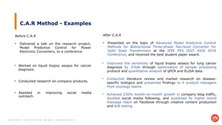 C E N T R E F O R F U T U R E - R E A D Y G R A D U A T E S
C.A.R Method - Examples
Before C.A.R
• Delivered a talk on the research project,
Model Predictive Control for Power
Electronic Converters, to a conference.
After C.A.R
• Presented on the topic of Advanced Model Predictive Control
Methods for Bidirectional Three-phase Two-level Converter for
Solid State Transformers at the IEEE PES ISGT ASIA 2018
Conference, and received the best student paper award.
• Worked on liquid biopsy assays for cancer
diagnosis.
• Conducted research on company products.
• Assisted in improving social media
outreach.
• Improved the sensitivity of liquid biopsy assays for lung cancer
diagnosis by 3-fold through optimization of sample processing
protocol and quantitative analysis of qPCR and ELISA data.
• Conducted literature review and market research on disease-
specific biologics and presented findings to 4 product managers
from oncology teams.
• Achieved 230% month-on-month growth in company blog traffic,
doubled social media following, and sustained 9x higher brand
message reach on Facebook through creative content production
and A/B testing.
 