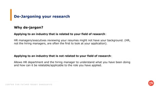 C E N T R E F O R F U T U R E - R E A D Y G R A D U A T E S
De-Jargoning your research
Why de-jargon?
Applying to an industry that is related to your field of research:
HR managers/executives reviewing your resumes might not have your background. (HR,
not the hiring managers, are often the first to look at your application).
Applying to an industry that is not related to your field of research:
Allows HR department and the hiring manager to understand what you have been doing
and how can it be relatable/applicable to the role you have applied.
 