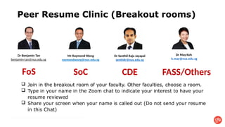 Peer Resume Clinic (Breakout rooms)
Dr Senthil Raja Jayapal
senthilr@nus.edu.sg
CDE
Dr May Koh
k.may@nus.edu.sg
FASS/Others
Mr Raymond Wong
raymondwong@nus.edu.sg
SoC
 Join in the breakout room of your faculty. Other faculties, choose a room.
 Type in your name in the Zoom chat to indicate your interest to have your
resume reviewed
 Share your screen when your name is called out (Do not send your resume
in this Chat)
Dr Benjamin Tan
benjamin-tan@nus.edu.sg
FoS
 