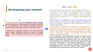 C E N T R E F O R F U T U R E - R E A D Y G R A D U A T E S
De-Jargoning your research The feasibility of performing an ortho-lithiation reaction in a
T-reactor and a spinning disc reactor (SDR) at ambient
temperature has been demonstrated and compared
experimentally to a conventional batch stirred tank reactor
(STR) process performed at a cryogenic temperature of
−70 °C.
The benefits of significantly improved mixing and much
shorter residence times in the flow reactors eliminated the
need for cryogenic cooling in batch processing which is a
costly requirement.
A theoretical evaluation of a scaled up process with a
design product output of 3 tons per year highlights that
significant process intensification is achievable in the flow
reactors which demonstrate higher energy efficiency, better
volume efficiency, smaller processing inventory, and
smaller equipment footprint.
For this reaction, the performance of the T-reactor is the
best among the three reactors leading to much lower
reactor investment and operating cost. The SDR was also
demonstrated to be effective, even though this reaction did
not take advantage of its inherent capabilities in solid
handling or rapid heat removal through evaporation/gas
disengagement, all of which present major challenges in
enclosed channel geometries such as the T-reactor.
Demonstrated the use of a simplified reactor design
provided significant improvement to process efficiency
for a temperature and moisture sensitive chemical
reaction when compared with a conventional setup.
A theoretical evaluation based on a manufacturing
scale showed potential savings of 66% to energy
usage, 36% to capital costs and 11% to operating
costs.
How? What? Why?
C A
R
 