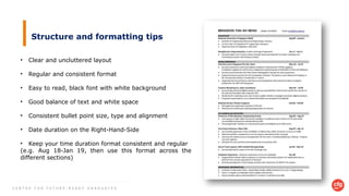C E N T R E F O R F U T U R E - R E A D Y G R A D U A T E S
Structure and formatting tips
• Clear and uncluttered layout
• Regular and consistent format
• Easy to read, black font with white background
• Good balance of text and white space
• Consistent bullet point size, type and alignment
• Date duration on the Right-Hand-Side
• Keep your time duration format consistent and regular
(e.g. Aug 18-Jan 19, then use this format across the
different sections)
 