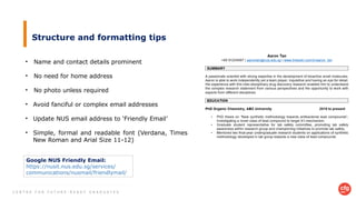 C E N T R E F O R F U T U R E - R E A D Y G R A D U A T E S
Structure and formatting tips
• Name and contact details prominent
• No need for home address
• No photo unless required
• Avoid fanciful or complex email addresses
• Update NUS email address to ‘Friendly Email’
• Simple, formal and readable font (Verdana, Times
New Roman and Arial Size 11-12)
Google NUS Friendly Email:
https://nusit.nus.edu.sg/services/
communications/nusmail/friendlymail/
 