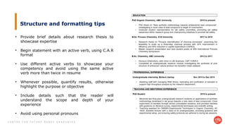 C E N T R E F O R F U T U R E - R E A D Y G R A D U A T E S
Structure and formatting tips
• Provide brief details about research thesis to
showcase expertise
• Begin statement with an active verb, using C.A.R
format
• Use different active verbs to showcase your
competency and avoid using the same active
verb more than twice in resume
• Whenever possible, quantify results, otherwise
highlight the purpose or objective
• Include details such that the reader will
understand the scope and depth of your
experience
• Avoid using personal pronouns
 