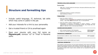C E N T R E F O R F U T U R E - R E A D Y G R A D U A T E S
Structure and formatting tips
• Include useful language, IT, technical, lab skills
which may come in useful in the job
• Add your interests for a hint to your personality
• Get a trusted friend or CA to proofread again
• Save your resume with your full name as
filename.pdf; remove “v2” or “Final” in filename
suffix
 