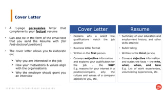C E N T R E F O R F U T U R E - R E A D Y G R A D U A T E S
Cover Letter
• A 1-page persuasive letter that
complements your factual resume
• Can also be in the form of the email text
that you send the Resume with [for
Post-doctoral positions]
• The cover letter allows you to elaborate
on:
 Why you are interested in the job
 How your motivations & values align
with the organisation’s
 Why the employer should grant you
an interview
Resume
• Summary of your education and
employment history, and other
skills attained
• Bullet listing
• Written in the third person
• Conveys objective information
and states the facts – the who,
what, when, and how
E.g. List of work experiences,
volunteering experiences, etc.
Cover Letter
• Explains why a select few
qualifications match the job
position
• Business letter format
• Written in the first person
• Conveys subjective information
and explains your qualification for
the job – the WHY
E.g. reasons for your interest in a
position/company, why the
culture and values of a company
appeals to you, etc.
 