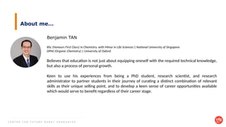 C E N T R E F O R F U T U R E - R E A D Y G R A D U A T E S
About me…
Benjamin TAN
BSc (Honours First Class) in Chemistry, with Minor in Life Sciences | National University of Singapore
DPhil (Organic Chemistry) | University of Oxford
Believes that education is not just about equipping oneself with the required technical knowledge,
but also a process of personal growth.
Keen to use his experiences from being a PhD student, research scientist, and research
administrator to partner students in their journey of curating a distinct combination of relevant
skills as their unique selling point, and to develop a keen sense of career opportunities available
which would serve to benefit regardless of their career stage.
 