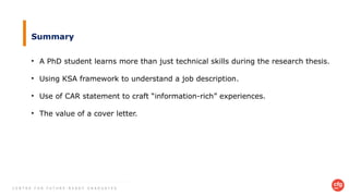C E N T R E F O R F U T U R E - R E A D Y G R A D U A T E S
Summary
• A PhD student learns more than just technical skills during the research thesis.
• Using KSA framework to understand a job description.
• Use of CAR statement to craft “information-rich” experiences.
• The value of a cover letter.
 