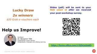 Help us Improve!
C E N T R E F O R F U T U R E - R E A D Y G R A D U A T E S
Slides (pdf) will be sent to your
NUS email id after we received
your post-workshop survey.
https://forms.office.com/r/0ZbUet6xKD
Facilitator:
Dr. Benjamin TAN
Postgraduate Career Advisor
Postgraduate, Graduate and Lifelong Learning
Lucky Draw​
2x winners
$20 Grab e-vouchers each ​
 