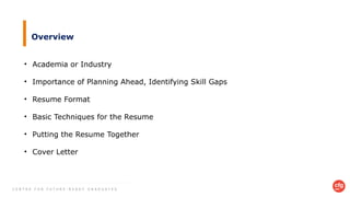 C E N T R E F O R F U T U R E - R E A D Y G R A D U A T E S
Overview
• Academia or Industry
• Importance of Planning Ahead, Identifying Skill Gaps
• Resume Format
• Basic Techniques for the Resume
• Putting the Resume Together
• Cover Letter
 
