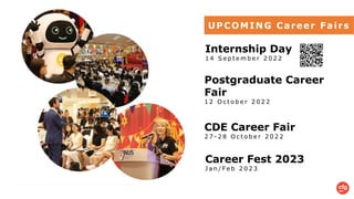 UPCOMING Career Fairs
Career Fest 2023
J a n / F e b 2 0 2 3
Internship Day
1 4 S e p t e m b e r 2 0 2 2
Postgraduate Career
Fair
1 2 O c t o b e r 2 0 2 2
CDE Career Fair
2 7 - 2 8 O c t o b e r 2 0 2 2
 