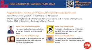 POSTGRADUATE CAREER FAIR 2022
Postgraduate Career Fair 2022 on 12th
October, 10am-5pm @ University Sports Centre
A career fair organized specially for all NUS Masters and PhD students!
Take this opportunity to network with employers from various sectors! Such as Micron, Amazon, Huawei,
Rakuten, OCBC, A*STAR, Daikin, Sembcorp, Halliburton, Alcimed.
Raise Your Profile Photo booth
Have your headshot professionally taken
at the fair! Exclusive to all conNectUS
users.
Raise Your Bar Coffee Lounge
Grab a coffee to recharge during the fair.
Simply complete the event feedback
survey to enjoy this offer.
Raise Your Game Corner
Participate in Pop Quizzes at 10-11.30am
and 3.30-5pm, and stand to win a $30
UNIQGIFT voucher.
Raise Your Opportunities
Get insights into various industries from
Speakers of Micron, Halliburton, OCBC and
Huawei.
 