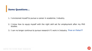 C E N T R E F O R F U T U R E - R E A D Y G R A D U A T E S
Some Questions…
1. I envisioned myself to pursue a career in academia / industry.
2. I know how to equip myself with the right skill set for employment after my PhD
studies.
3. I can no longer continue to pursue research if I work in Industry. True or False??
 