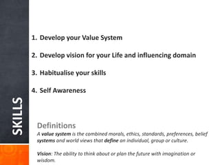 SKILLS
1. Develop your Value System
2. Develop vision for your Life and influencing domain
3. Habitualise your skills
4. Self Awareness
Definitions
A value system is the combined morals, ethics, standards, preferences, belief
systems and world views that define an individual, group or culture.
Vision: The ability to think about or plan the future with imagination or
wisdom.
 