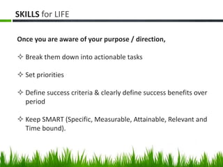 SKILLS for LIFE
Once you are aware of your purpose / direction,
 Break them down into actionable tasks
 Set priorities
 Define success criteria & clearly define success benefits over
period
 Keep SMART (Specific, Measurable, Attainable, Relevant and
Time bound).
 