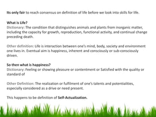 Its only fair to reach consensus on definition of life before we look into skills for life.
What is Life?
Dictionary: The condition that distinguishes animals and plants from inorganic matter,
including the capacity for growth, reproduction, functional activity, and continual change
preceding death.
Other definition: Life is interaction between one’s mind, body, society and environment
one lives in. Eventual aim is happiness, inherent and consciously or sub-consciously
driven.
So then what is happiness?
Dictionary: Feeling or showing pleasure or contentment or Satisfied with the quality or
standard of
Other Definition: The realization or fulfilment of one’s talents and potentialities,
especially considered as a drive or need present.
This happens to be definition of Self-Actualization.
 